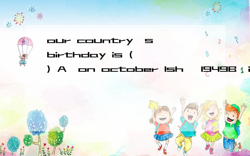 our country's birthday is ( ) A,on october 1sh ,1949B,in 1st octorber,1949C,in 1949,1st october D,1949,on octorber 1st