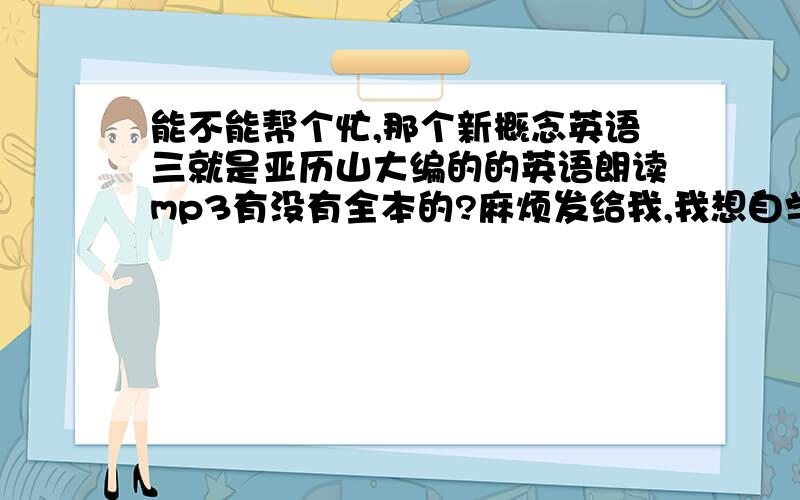 能不能帮个忙,那个新概念英语三就是亚历山大编的的英语朗读mp3有没有全本的?麻烦发给我,我想自学,但是音频找的都是一课一课的我想下载找不到全本的,我的邮箱是lingzi1993@foxmail.com,尽快!