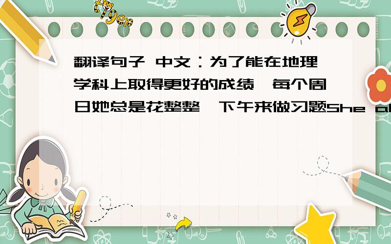 翻译句子 中文：为了能在地理学科上取得更好的成绩,每个周日她总是花整整一下午来做习题She always _the_She always _the_afternoon__every Sunday____in Geography