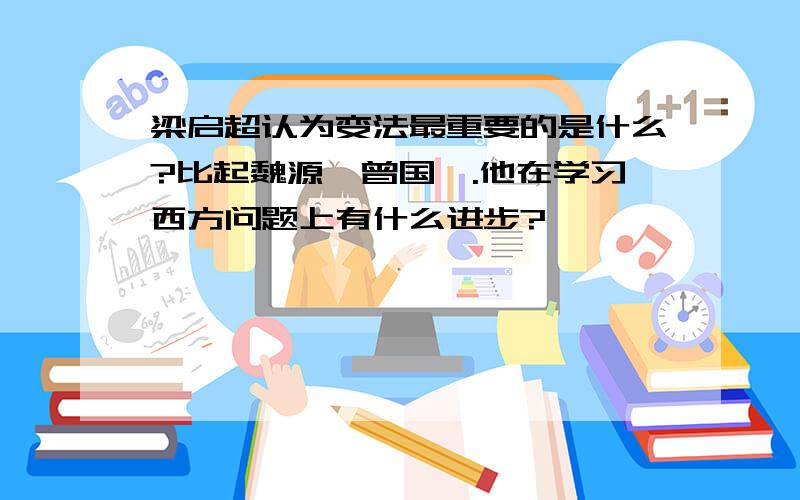 梁启超认为变法最重要的是什么?比起魏源、曾国藩.他在学习西方问题上有什么进步?