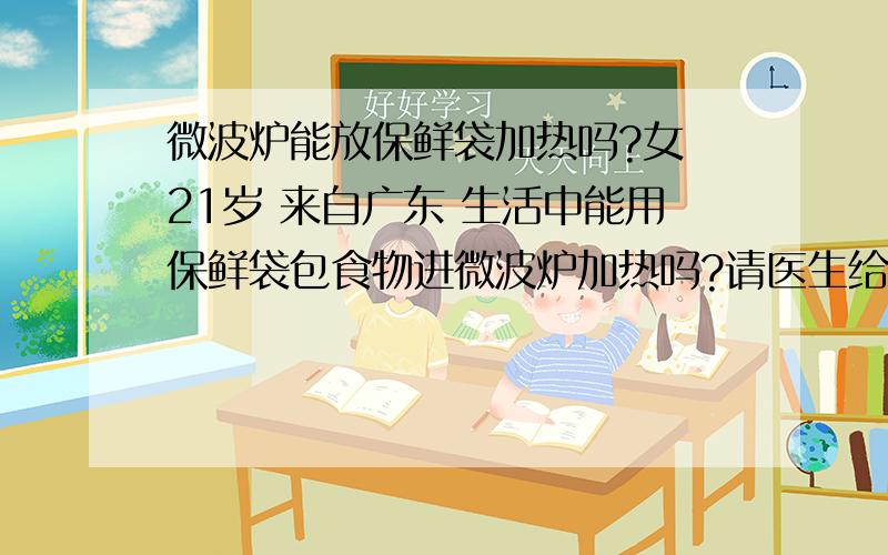 微波炉能放保鲜袋加热吗?女 21岁 来自广东 生活中能用保鲜袋包食物进微波炉加热吗?请医生给予帮助,（感谢医生为我快速解答——该如何治疗和预防.）