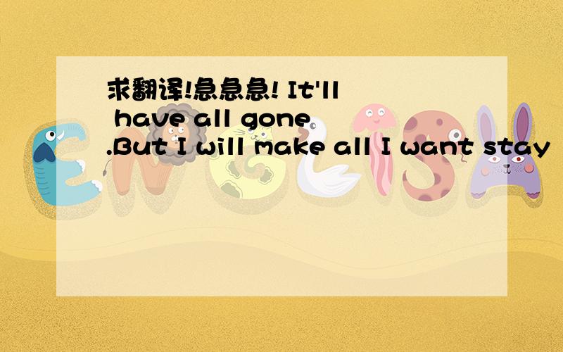 求翻译!急急急! It'll have all gone.But I will make all I want stay