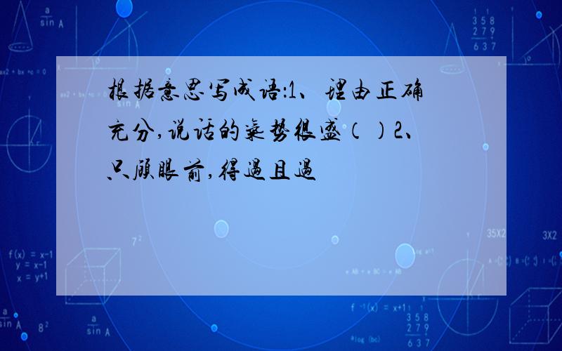 根据意思写成语：1、理由正确充分,说话的气势很盛（）2、只顾眼前,得过且过