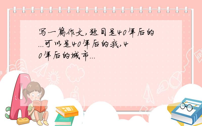 写一篇作文,题目是40年后的...可以是40年后的我,40年后的城市...