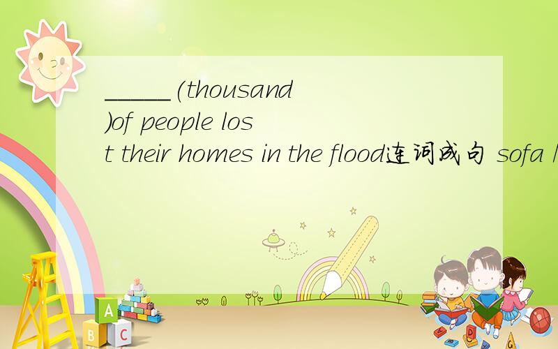 _____(thousand)of people lost their homes in the flood连词成句 sofa /is/on/the/comfortable/it/like/very/we/because/sitting(.)