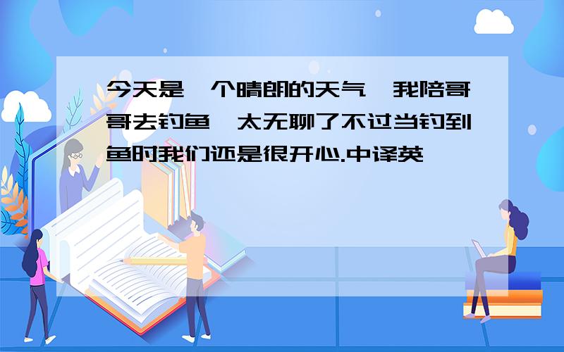 今天是一个晴朗的天气,我陪哥哥去钓鱼,太无聊了不过当钓到鱼时我们还是很开心.中译英