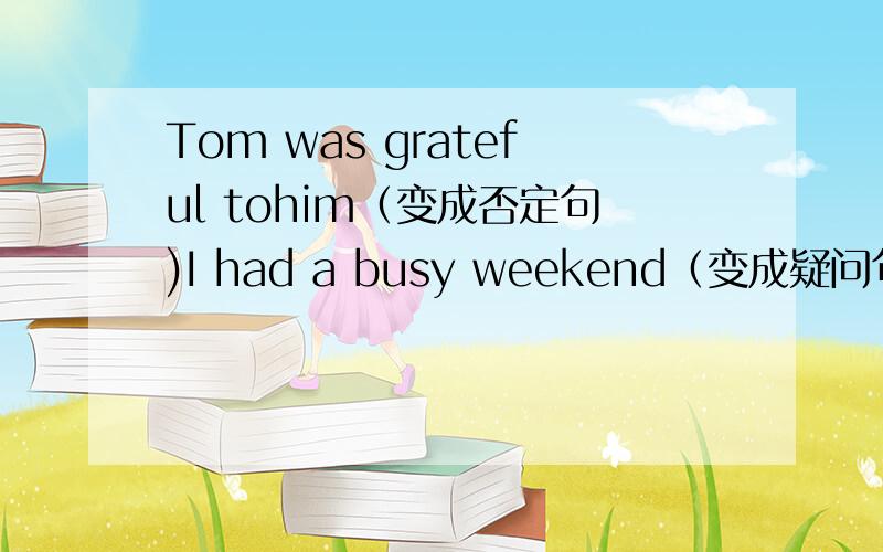 Tom was grateful tohim（变成否定句)I had a busy weekend（变成疑问句）Mary is 123cm tall -Rose is 86cm tall（合成一句并含有比较级的句子）His brother feels tired this afternoon（划线提问）划的是tired