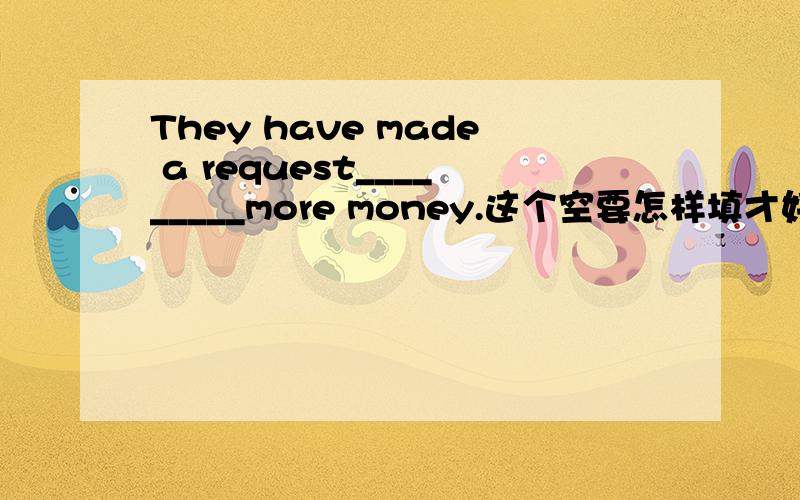 They have made a request_________more money.这个空要怎样填才好谢谢朋友们!它只填一个词for 我不是很理解的