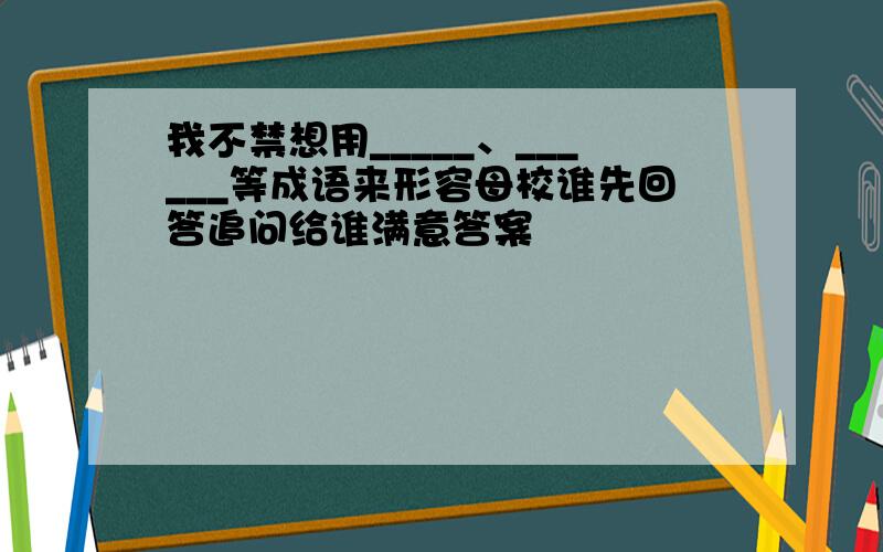 我不禁想用_____、______等成语来形容母校谁先回答追问给谁满意答案