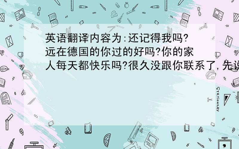 英语翻译内容为:还记得我吗?远在德国的你过的好吗?你的家人每天都快乐吗?很久没跟你联系了,先说声对不起.听说你要来中国了,我非常的期待.期待你的到来.最美好的祝福,×××