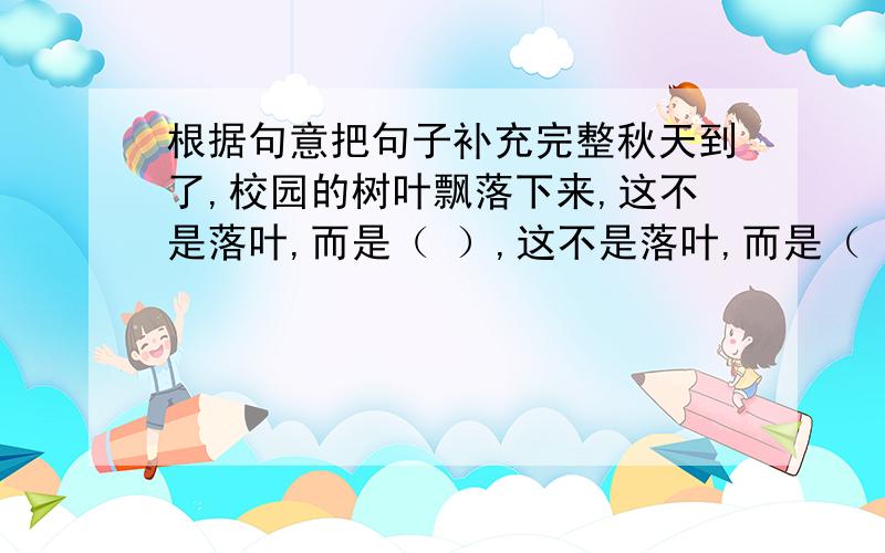 根据句意把句子补充完整秋天到了,校园的树叶飘落下来,这不是落叶,而是（ ）,这不是落叶,而是（ ） 在括号里把句子补充完整,