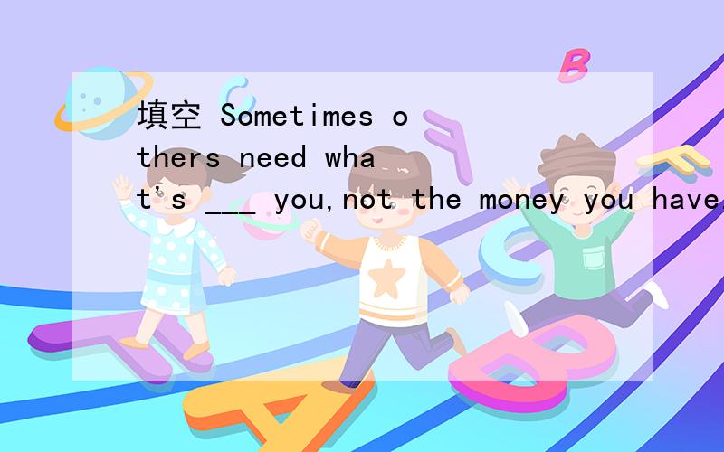 填空 Sometimes others need what's ___ you,not the money you have.