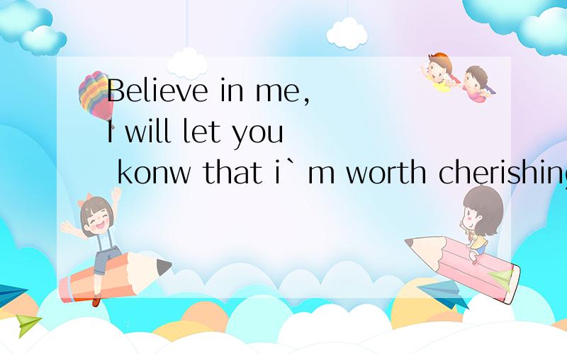 Believe in me,I will let you konw that i`m worth cherishing.