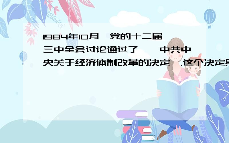 1984年10月,党的十二届三中全会讨论通过了,《中共中央关于经济体制改革的决定》.这个决定具有的重要理