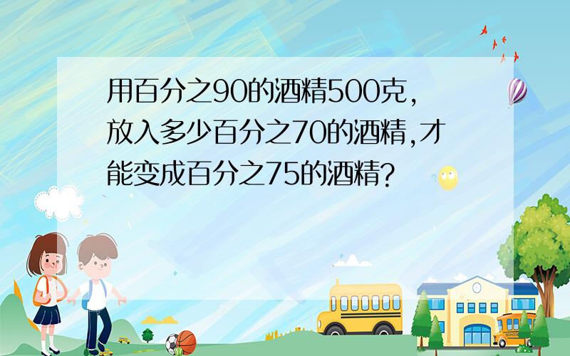 用百分之90的酒精500克,放入多少百分之70的酒精,才能变成百分之75的酒精?