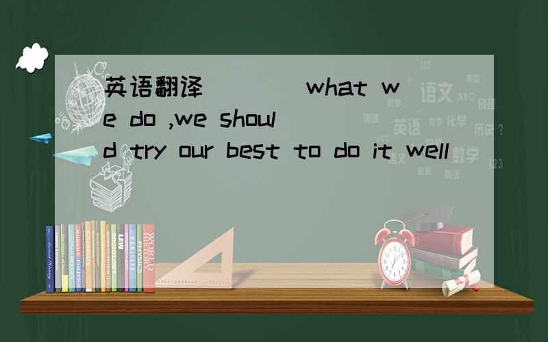 英语翻译（）（）what we do ,we should try our best to do it well