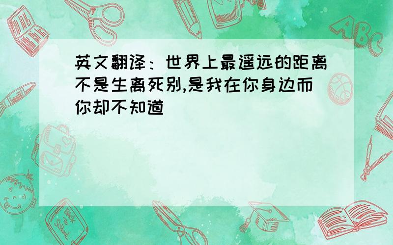 英文翻译：世界上最遥远的距离不是生离死别,是我在你身边而你却不知道