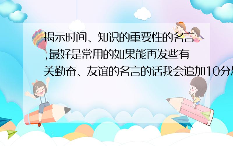 揭示时间、知识的重要性的名言,最好是常用的如果能再发些有关勤奋、友谊的名言的话我会追加10分悬赏分