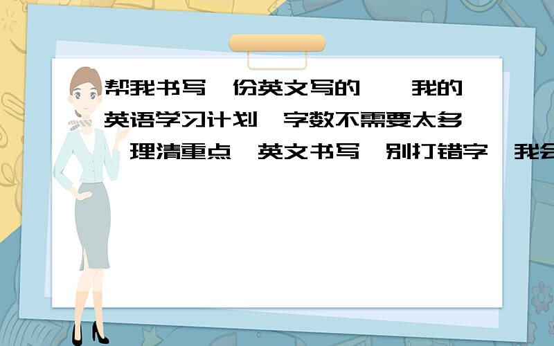 帮我书写一份英文写的,《我的英语学习计划》字数不需要太多,理清重点,英文书写,别打错字,我会非常感谢你的,前提是我满意,