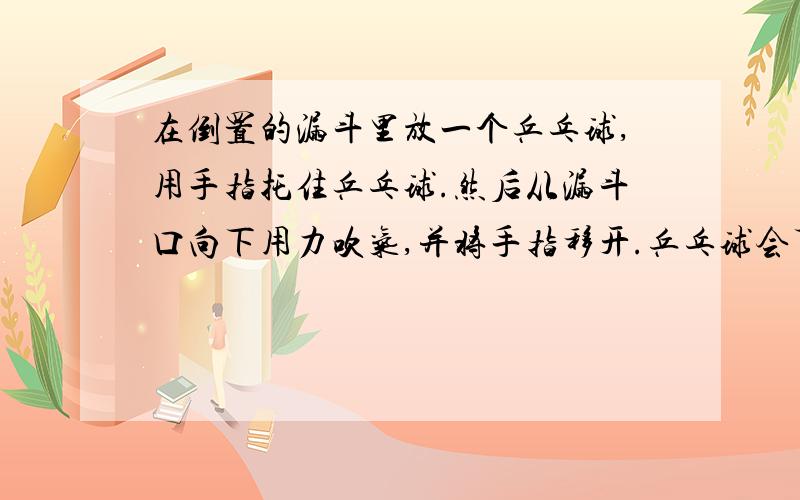 在倒置的漏斗里放一个乒乓球,用手指托住乒乓球.然后从漏斗口向下用力吹气,并将手指移开.乒乓球会下落吗?为什么?