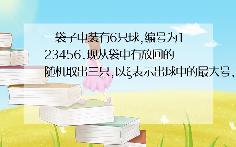 一袋子中装有6只球,编号为123456.现从袋中有放回的随机取出三只,以ξ表示出球中的最大号,写出随机变量ξ的分布列.