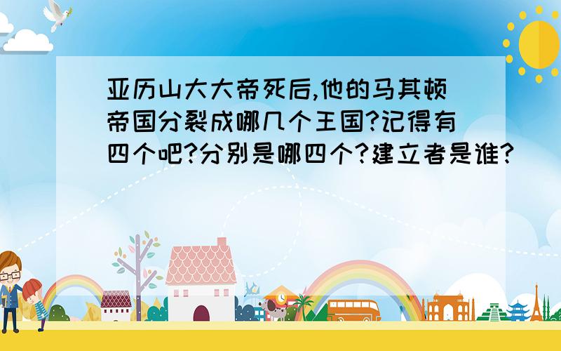 亚历山大大帝死后,他的马其顿帝国分裂成哪几个王国?记得有四个吧?分别是哪四个?建立者是谁?