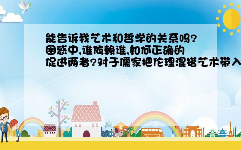 能告诉我艺术和哲学的关系吗?困惑中,谁依赖谁,如何正确的促进两者?对于儒家把伦理混搭艺术带入哲学大家是怎么看的?功利社会只能买卖艺术,一切的艺术只能是哲学上的吗?