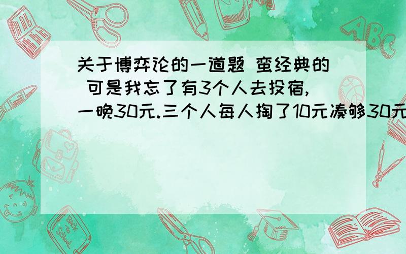 关于博弈论的一道题 蛮经典的 可是我忘了有3个人去投宿,一晚30元.三个人每人掏了10元凑够30元交给了老板.后来老板说今天优惠只要25元就够了,拿出5元命令服务生退还给他们,服务生偷偷藏