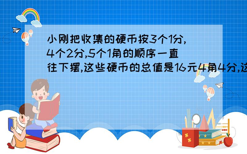 小刚把收集的硬币按3个1分,4个2分,5个1角的顺序一直往下摆,这些硬币的总值是16元4角4分,这些