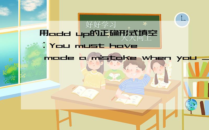 用add up的正确形式填空：You must have made a mistake when you ______the bill ____ .