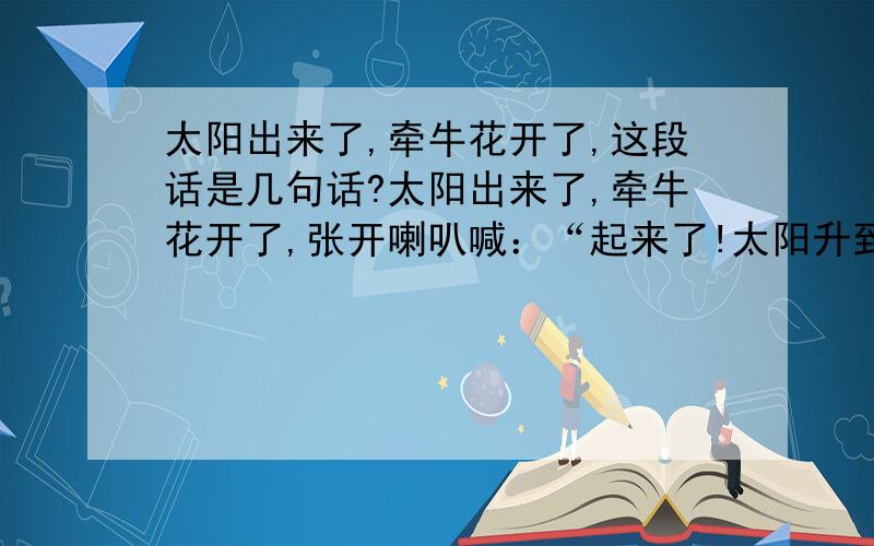 太阳出来了,牵牛花开了,这段话是几句话?太阳出来了,牵牛花开了,张开喇叭喊：“起来了!太阳升到头顶了!”午时花开了,笑嘻嘻地叫：“该吃午饭了!”天黑了,夜来香开了,张开小嘴轻轻唱着