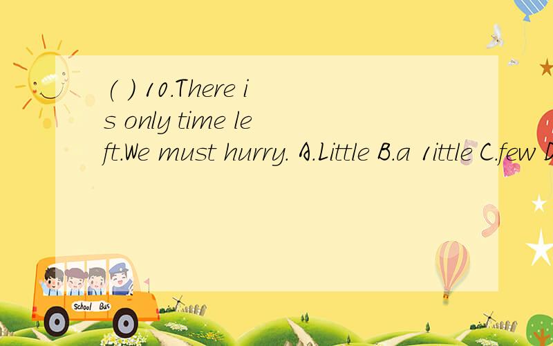 ( ) 10．There is only time left．We must hurry． A．Little B．a 1ittle C．few D．a few请问选哪个啊?问题应该是这样的There is only time ______left．We must hurry．A．Little B．a 1ittle C．few D．a few