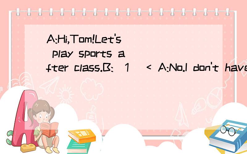 A:Hi,Tom!Let's play sports after class.B:(1) < A:No.I don't have a basketball.B:Do you haveping-pong balls?A:(2)< >.But(3)< >.B:Let's play soccer.I have a soccer ball.A:(4)< >.B:What shall we do?A:Let's run.I think it's interesting.B:(5)< >.Let's run