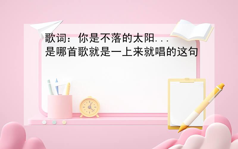 歌词：你是不落的太阳... 是哪首歌就是一上来就唱的这句