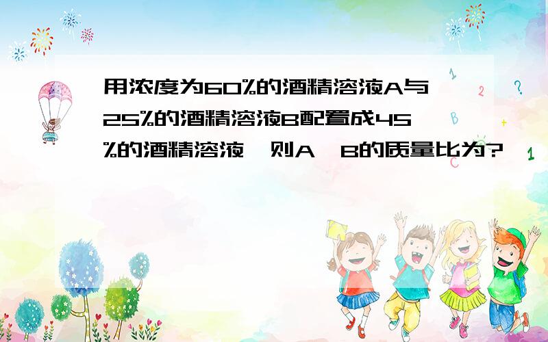 用浓度为60%的酒精溶液A与25%的酒精溶液B配置成45%的酒精溶液,则A,B的质量比为?