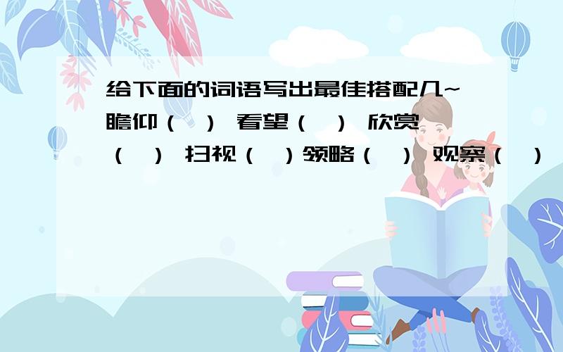 给下面的词语写出最佳搭配几~瞻仰（ ） 看望（ ） 欣赏（ ） 扫视（ ）领略（ ） 观察（ ） 环顾（ ） 遥望（ ）