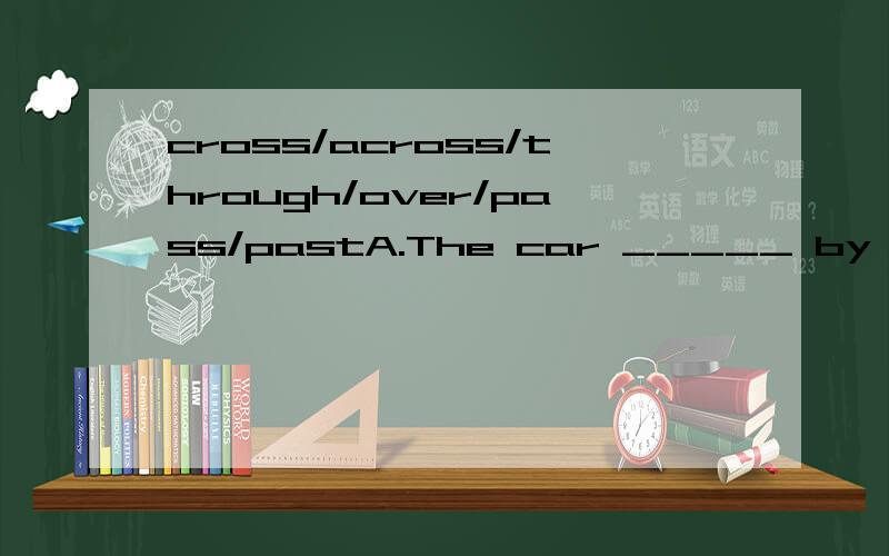 cross/across/through/over/pass/pastA.The car _____ by with a thick smoke behind just now.B.The boss walked _____ me without saying a word at half _____ one.I don’t know why.C.The sunlight is shining in _____ the window.D.“Go _____ the bridge.”