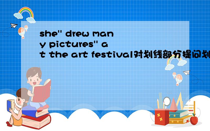 she'' drew many pictures'' at the art festival对划线部分提问划线部分