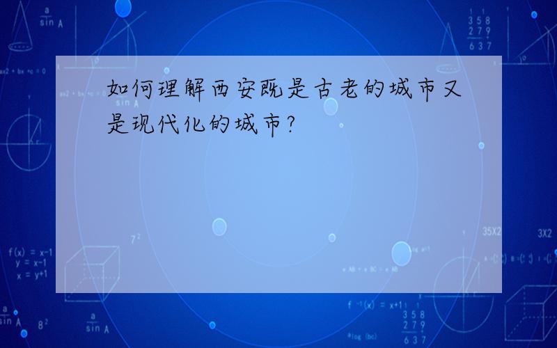 如何理解西安既是古老的城市又是现代化的城市?