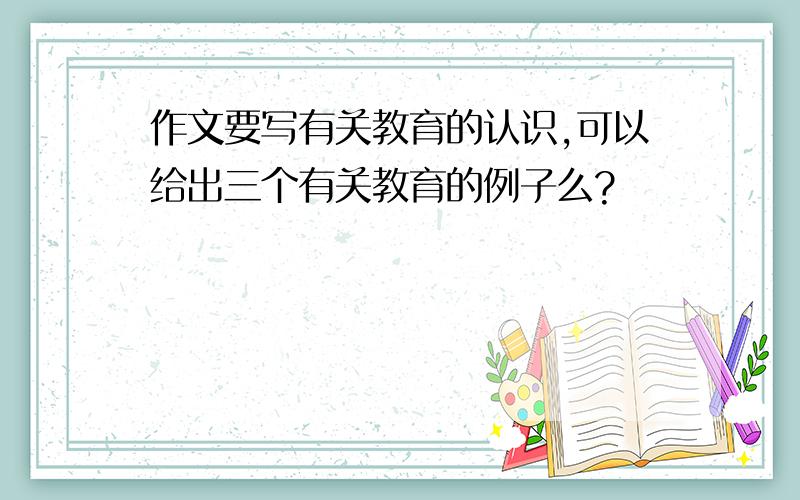 作文要写有关教育的认识,可以给出三个有关教育的例子么?