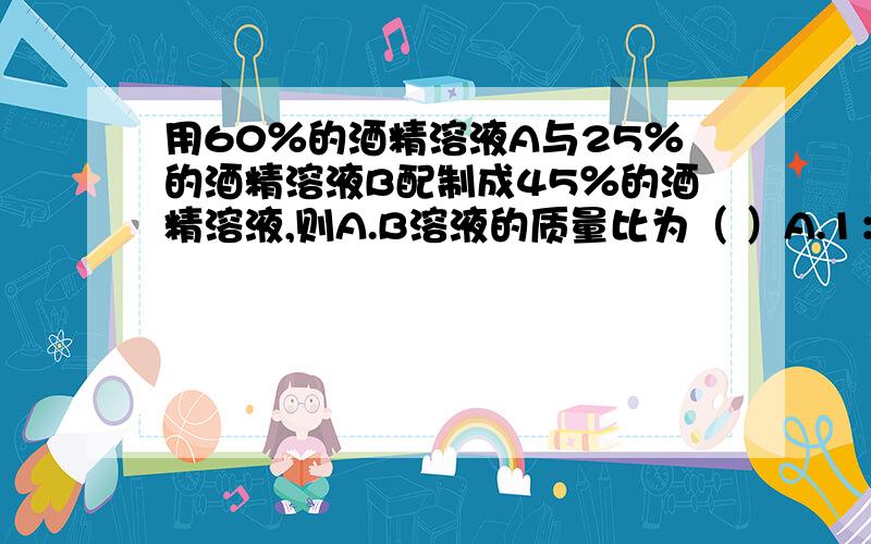 用60％的酒精溶液A与25％的酒精溶液B配制成45％的酒精溶液,则A.B溶液的质量比为（ ）A.1：2 B.2：1 C.4：3 D.3：1