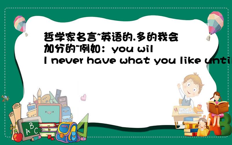 哲学家名言~英语的.多的我会加分的~例如：you will never have what you like until you learn to like what you have.--Goethe歌德不一定要很有名的人,句子好就行.