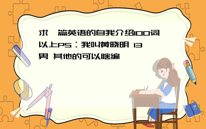 求一篇英语的自我介绍100词以上PS：我叫黄晓明 13 男 其他的可以瞎编