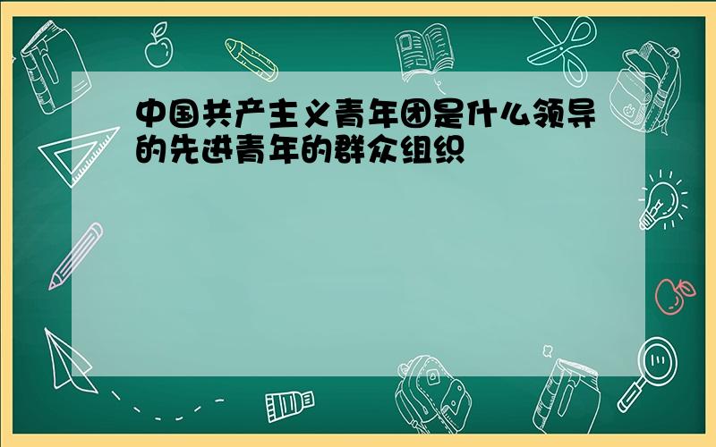 中国共产主义青年团是什么领导的先进青年的群众组织