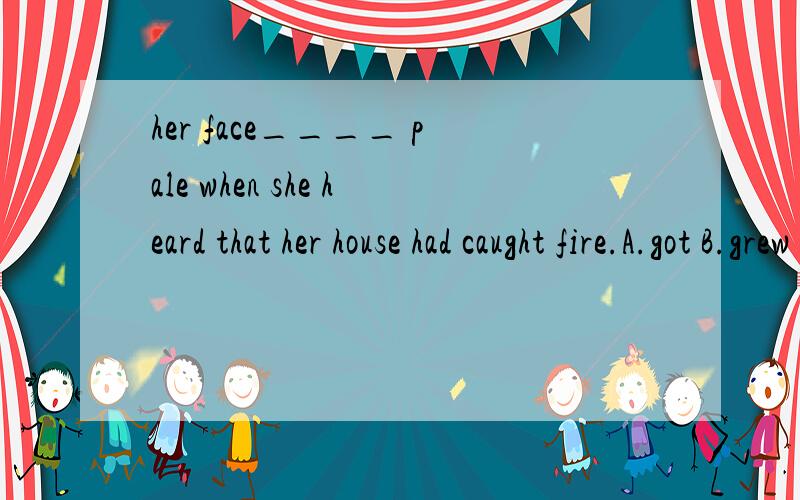 her face____ pale when she heard that her house had caught fire.A.got B.grew C.turned D.went请问选什么?为什么?在表示颜色变化的时候到底是用go 还是get?不好意思，在表示颜色变化的时候到底用go 还是 turn？