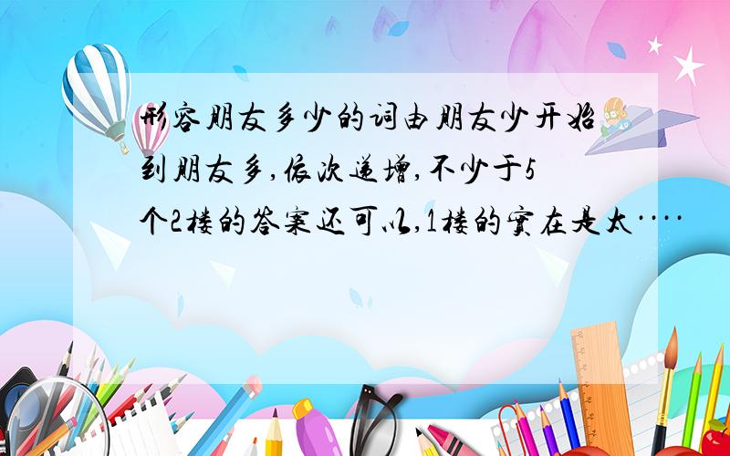 形容朋友多少的词由朋友少开始到朋友多,依次递增,不少于5个2楼的答案还可以,1楼的实在是太····