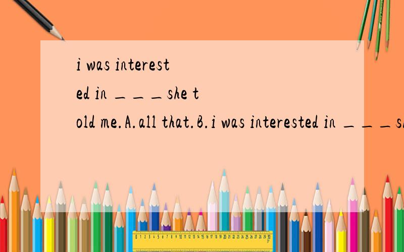 i was interested in ___she told me.A.all that.B.i was interested in ___she told me.A.all that.B.all what 为什么选B不选A