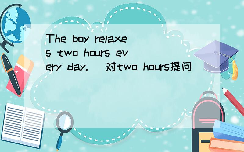 The boy relaxes two hours every day.( 对two hours提问)