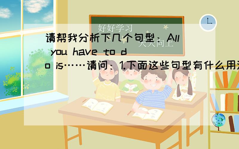 请帮我分析下几个句型：All you have to do is……请问：1.下面这些句型有什么用法?有什么区别?2.分别有什么不同的含义?可以互换而意思不变吗?3.每个句型都要分析主语部分里面的成分.All you hav