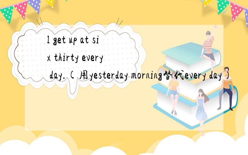 l get up at six thirty every day.(用yesterday morning替代every day）